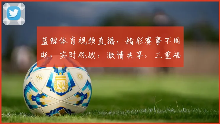 蓝鲸体育视频直播，精彩赛事不间断，实时观战，激情共享，三重福利等你来